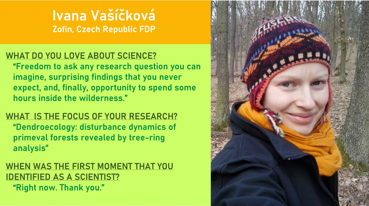 On top: Ivana Vašíčková of the Zofin, Czech Republic FDP.  On right, a photo of Ivana in the woods with bare tree trunks behind her and leaf litter on the ground.  On the right, three questions and answers: WHAT DO YOU LOVE ABOUT SCIENCE?  “Freedom to ask any research question you can imagine, surprising findings that you never expect, and, finally, opportunity to spend some hours inside the wilderness.”  WHAT  IS THE FOCUS OF YOUR RESEARCH?  “Dendroecology: disturbance dynamics of primeval forests revealed by tree-ring analysis.”  WHEN WAS THE FIRST MOMENT THAT YOU IDENTIFIED AS A SCIENTIST?  “Right now. Thank you.” 